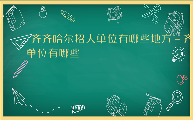 齐齐哈尔招人单位有哪些地方-齐齐哈尔招人单位有哪些